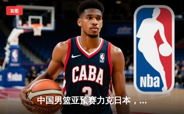 中国男篮亚预赛力克日本，胡金秋砍下23分领军取胜