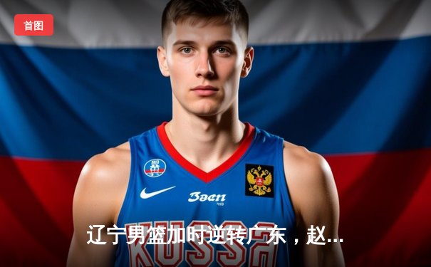 辽宁男篮加时逆转广东，赵继伟33分导演惊天翻盘