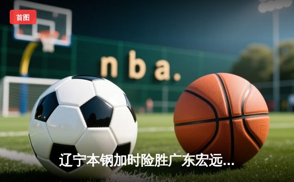 辽宁本钢加时险胜广东宏远 CBA半决赛上演史诗级对决